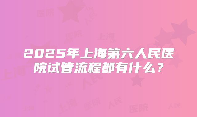 2025年上海第六人民医院试管流程都有什么?