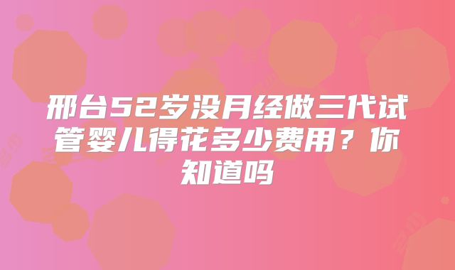 邢台52岁没月经做三代试管婴儿得花多少费用？你知道吗
