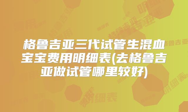 格鲁吉亚三代试管生混血宝宝费用明细表(去格鲁吉亚做试管哪里较好)