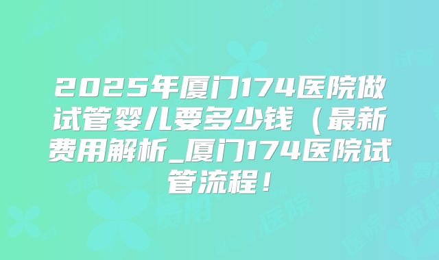 2025年厦门174医院做试管婴儿要多少钱（最新费用解析_厦门174医院试管流程！
