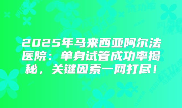 2025年马来西亚阿尔法医院：单身试管成功率揭秘，关键因素一网打尽！
