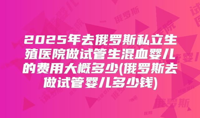 2025年去俄罗斯私立生殖医院做试管生混血婴儿的费用大概多少(俄罗斯去做试管婴儿多少钱)