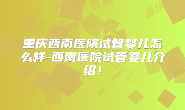重庆西南医院试管婴儿怎么样-西南医院试管婴儿介绍!