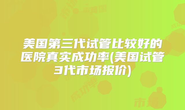 美国第三代试管比较好的医院真实成功率(美国试管3代市场报价)