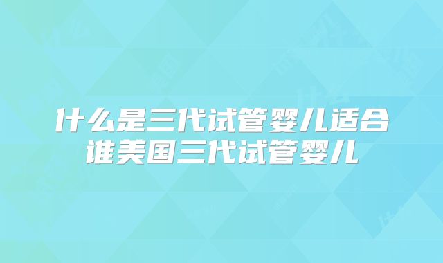 什么是三代试管婴儿适合谁美国三代试管婴儿