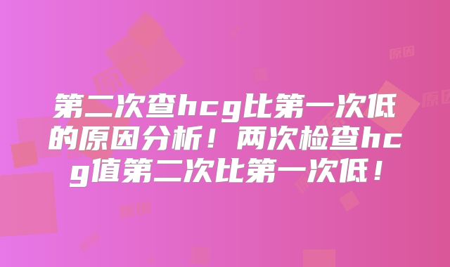 第二次查hcg比第一次低的原因分析!两次检查hcg值第二次比第一次低!