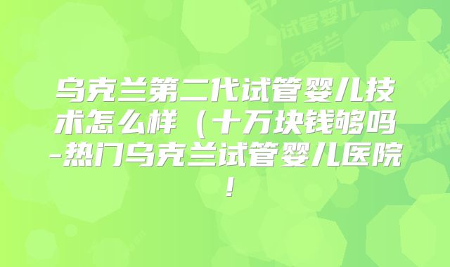 乌克兰第二代试管婴儿技术怎么样（十万块钱够吗-热门乌克兰试管婴儿医院！