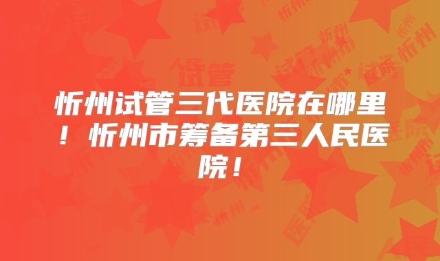 忻州试管三代医院在哪里！忻州市筹备第三人民医院！