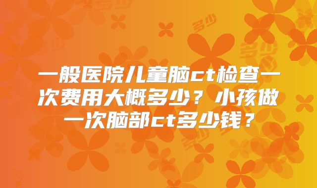 一般医院儿童脑ct检查一次费用大概多少？小孩做一次脑部ct多少钱？