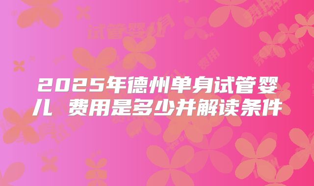 2025年德州单身试管婴儿 费用是多少并解读条件