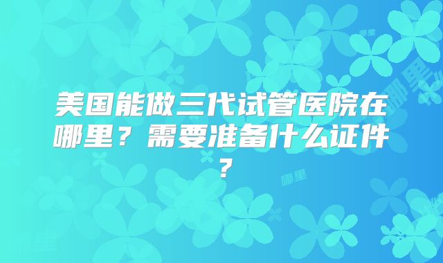 美国能做三代试管医院在哪里？需要准备什么证件？