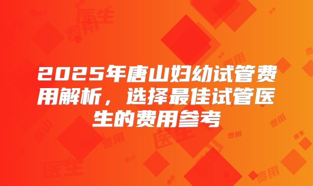 2025年唐山妇幼试管费用解析,选择最佳试管医生的费用参考