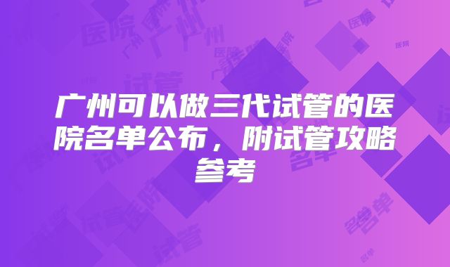 广州可以做三代试管的医院名单公布，附试管攻略参考