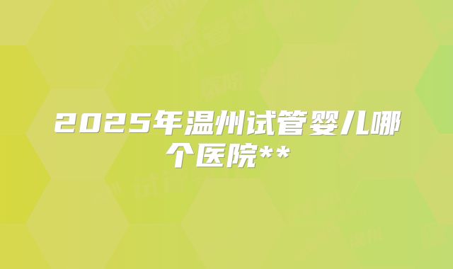 2025年温州试管婴儿哪个医院**