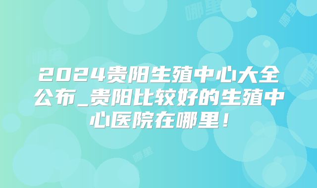2024贵阳生殖中心大全公布_贵阳比较好的生殖中心医院在哪里！