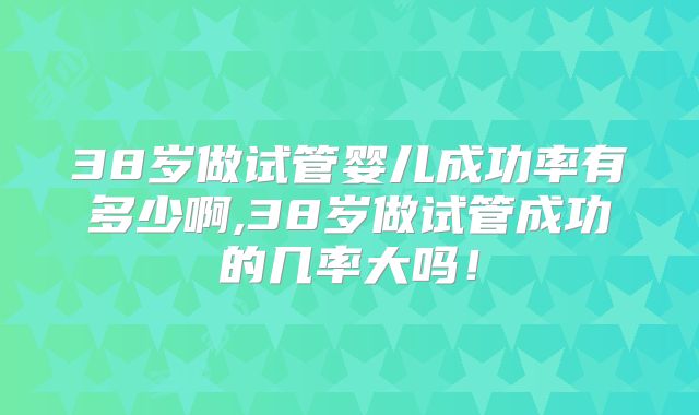 38岁做试管婴儿成功率有多少啊,38岁做试管成功的几率大吗！