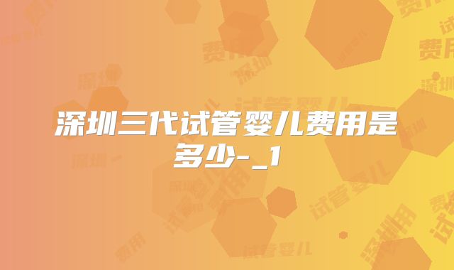 深圳三代试管婴儿费用是多少-_1