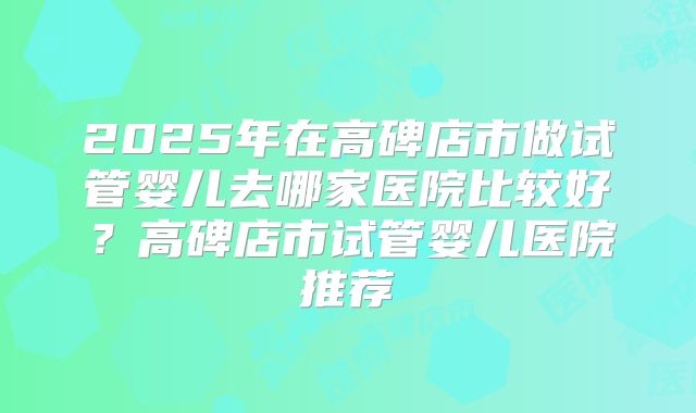2025年在高碑店市做试管婴儿去哪家医院比较好？高碑店市试管婴儿医院推荐