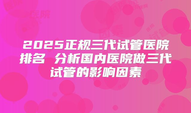 2025正规三代试管医院排名 分析国内医院做三代试管的影响因素