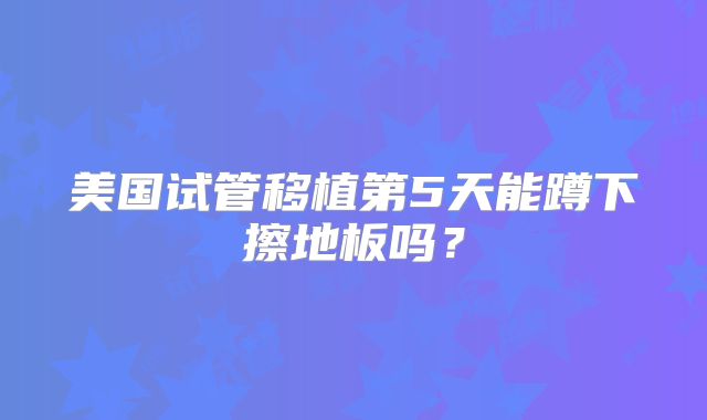 美国试管移植第5天能蹲下擦地板吗？