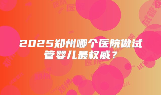 2025郑州哪个医院做试管婴儿最权威？