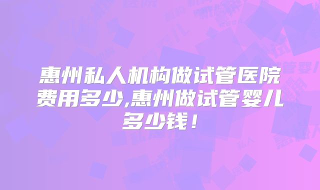 惠州私人机构做试管医院费用多少,惠州做试管婴儿多少钱！