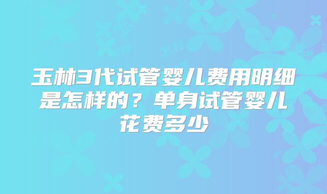 玉林3代试管婴儿费用明细是怎样的？单身试管婴儿花费多少