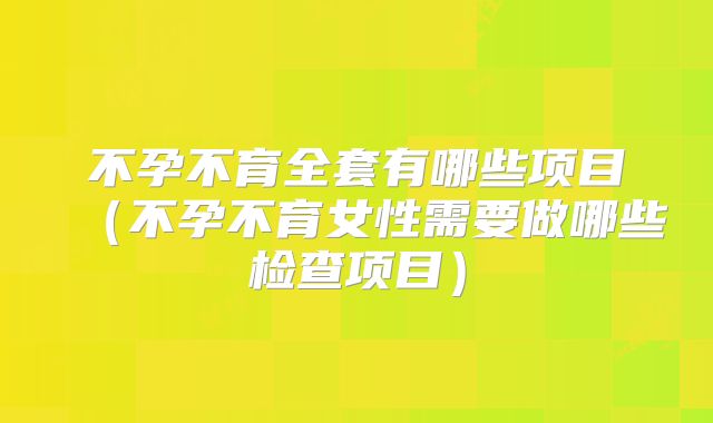 不孕不育全套有哪些项目（不孕不育女性需要做哪些检查项目）