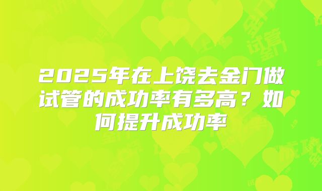 2025年在上饶去金门做试管的成功率有多高？如何提升成功率