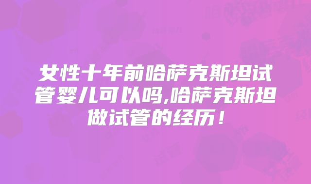 女性十年前哈萨克斯坦试管婴儿可以吗,哈萨克斯坦做试管的经历!