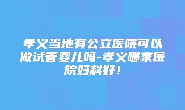 孝义当地有公立医院可以做试管婴儿吗-孝义哪家医院妇科好！