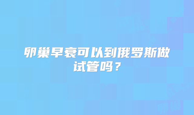 卵巢早衰可以到俄罗斯做试管吗？