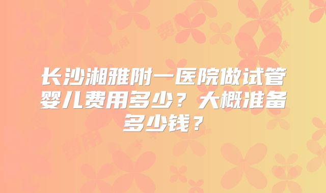 长沙湘雅附一医院做试管婴儿费用多少？大概准备多少钱？