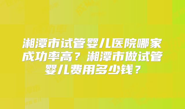 湘潭市试管婴儿医院哪家成功率高？湘潭市做试管婴儿费用多少钱？