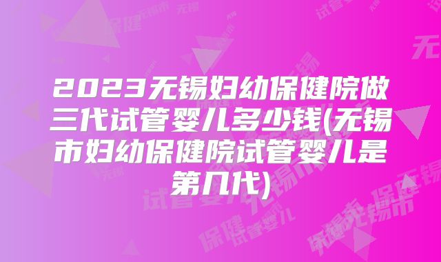 2023无锡妇幼保健院做三代试管婴儿多少钱(无锡市妇幼保健院试管婴儿是第几代)