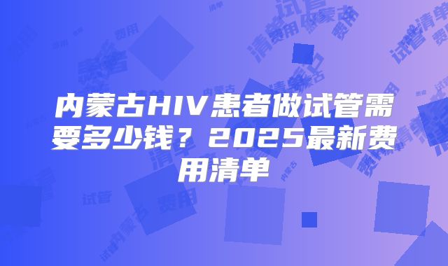 内蒙古HIV患者做试管需要多少钱？2025最新费用清单