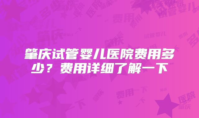 肇庆试管婴儿医院费用多少?费用详细了解一下