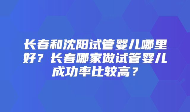 长春和沈阳试管婴儿哪里好？长春哪家做试管婴儿成功率比较高？