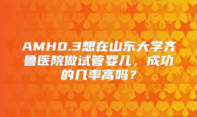 AMH0.3想在山东大学齐鲁医院做试管婴儿，成功的几率高吗？