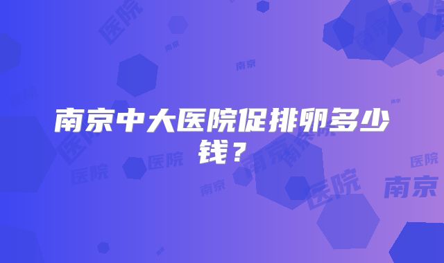 南京中大医院促排卵多少钱？
