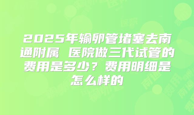 2025年输卵管堵塞去南通附属 医院做三代试管的费用是多少？费用明细是怎么样的