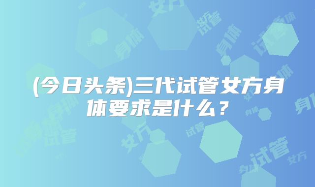 (今日头条)三代试管女方身体要求是什么？