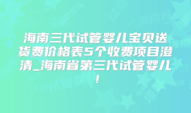 海南三代试管婴儿宝贝送货费价格表5个收费项目澄清_海南省第三代试管婴儿！