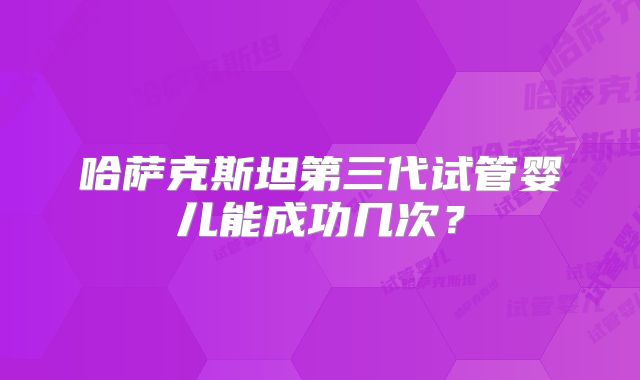 哈萨克斯坦第三代试管婴儿能成功几次？
