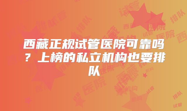 西藏正规试管医院可靠吗？上榜的私立机构也要排队