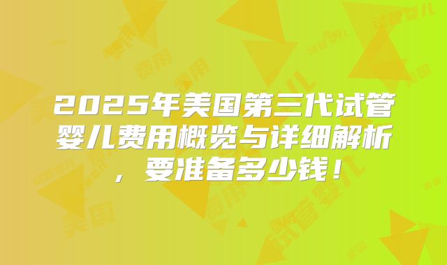 2025年美国第三代试管婴儿费用概览与详细解析，要准备多少钱！