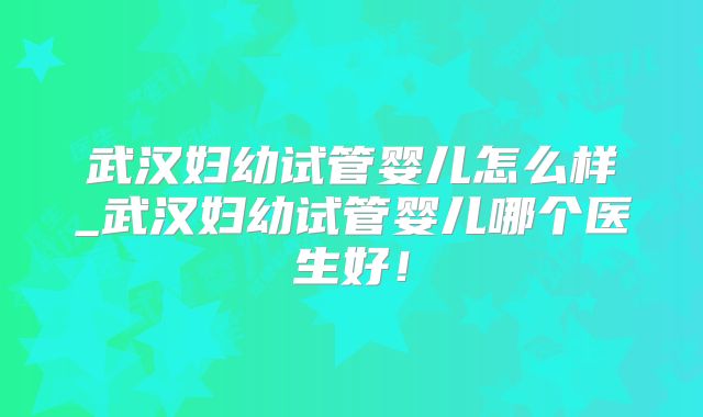 武汉妇幼试管婴儿怎么样_武汉妇幼试管婴儿哪个医生好！