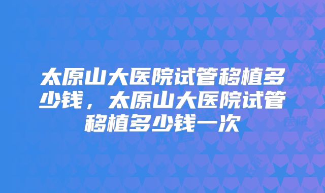 太原山大医院试管移植多少钱，太原山大医院试管移植多少钱一次