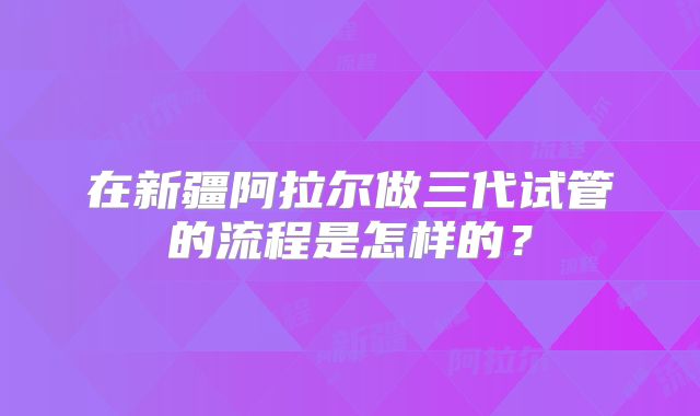 在新疆阿拉尔做三代试管的流程是怎样的？