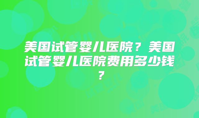 美国试管婴儿医院?美国试管婴儿医院费用多少钱?